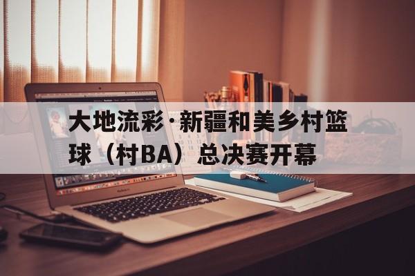 天博体育app-大地流彩·新疆和美乡村篮球（村BA）总决赛开幕的简单介绍